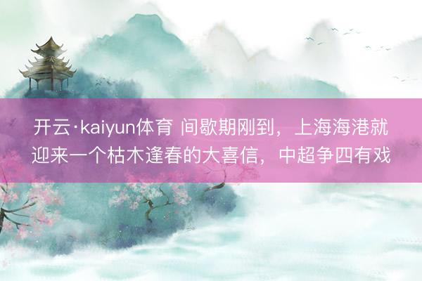开云·kaiyun体育 间歇期刚到,上海海港就迎来一个枯木逢春的大喜信,中超争四有戏