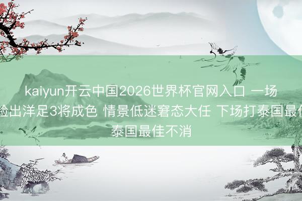 kaiyun开云中国2026世界杯官网入口 一场2：1验出洋足3将成色 情景低迷窘态大任 下场打泰国最佳不消