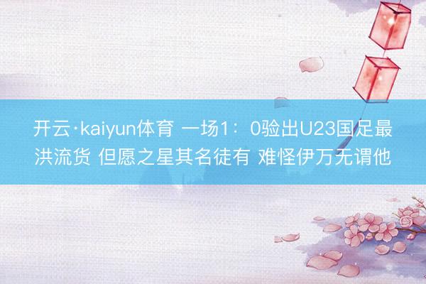 开云·kaiyun体育 一场1：0验出U23国足最洪流货 但愿之星其名徒有 难怪伊万无谓他