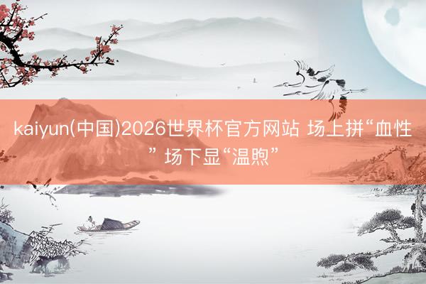 kaiyun(中国)2026世界杯官方网站 场上拼“血性” 场下显“温煦”