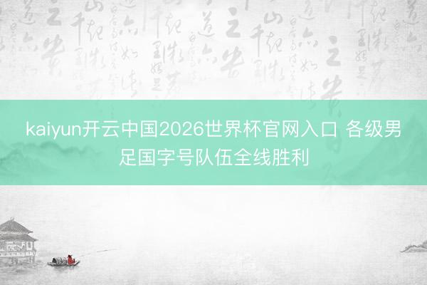 kaiyun开云中国2026世界杯官网入口 各级男足国字号队伍全线胜利