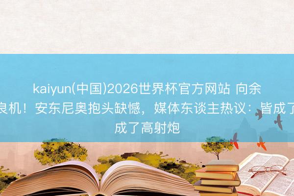 kaiyun(中国)2026世界杯官方网站 向余望三失良机！安东尼奥抱头缺憾，媒体东谈主热议：皆成了高射炮