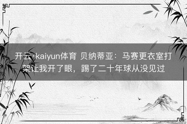 开云·kaiyun体育 贝纳蒂亚：马赛更衣室打架让我开了眼，踢了二十年球从没见过
