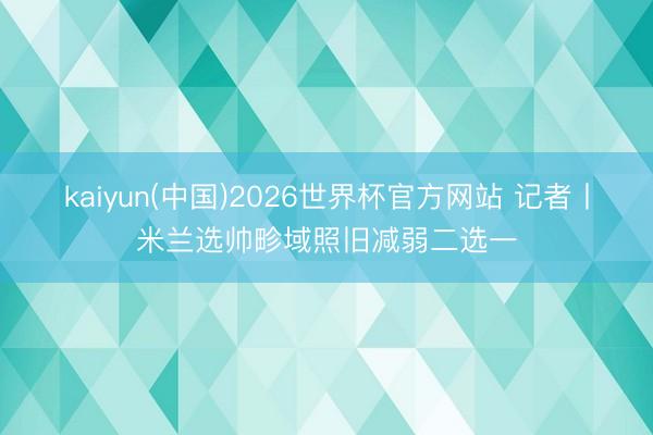 kaiyun(中国)2026世界杯官方网站 记者丨米兰选帅畛域照旧减弱二选一