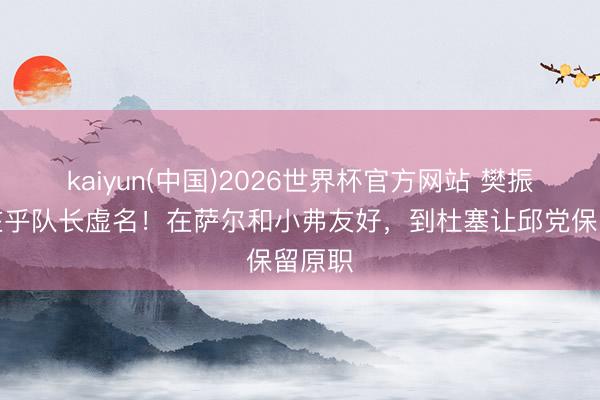 kaiyun(中国)2026世界杯官方网站 樊振东不在乎队长虚名！在萨尔和小弗友好，到杜塞让邱党保留原职