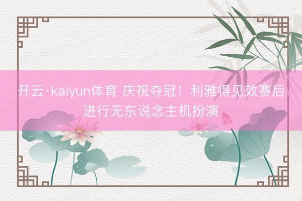 开云·kaiyun体育 庆祝夺冠！利雅得见效赛后进行无东说念主机扮演
