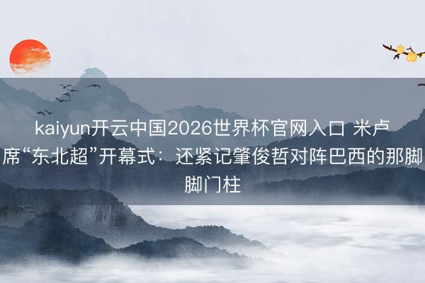 kaiyun开云中国2026世界杯官网入口 米卢将出席“东北超”开幕式：还紧记肇俊哲对阵巴西的那脚门柱