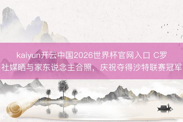 kaiyun开云中国2026世界杯官网入口 C罗社媒晒与家东说念主合照，庆祝夺得沙特联赛冠军