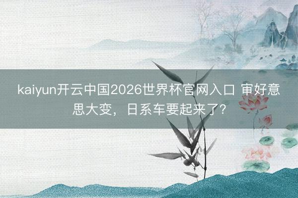 kaiyun开云中国2026世界杯官网入口 审好意思大变，日系车要起来了？