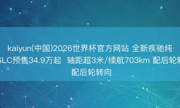 kaiyun(中国)2026世界杯官方网站 全新疾驰纯电GLC预售34.9万起  轴距超3米/续航703km 配后轮转向