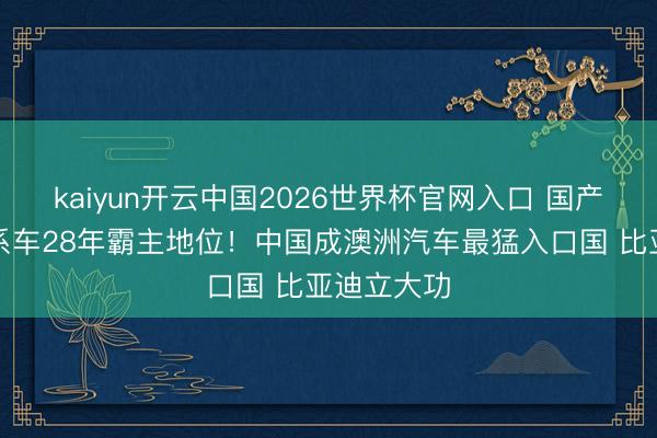 kaiyun开云中国2026世界杯官网入口 国产车闭幕日系车28年霸主地位！中国成澳洲汽车最猛入口国 比亚迪立大功