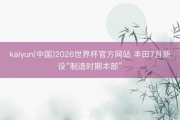kaiyun(中国)2026世界杯官方网站 丰田7月新设“制造时期本部”