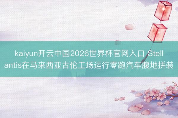 kaiyun开云中国2026世界杯官网入口 Stellantis在马来西亚古伦工场运行零跑汽车腹地拼装