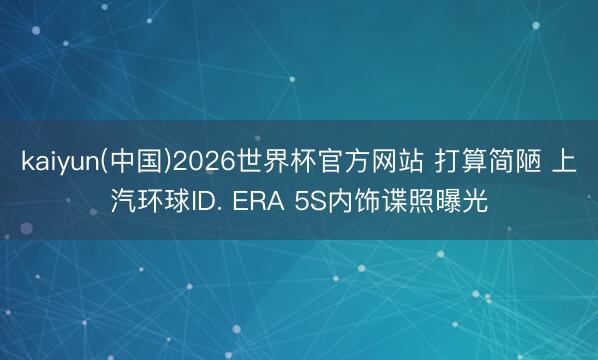 kaiyun(中国)2026世界杯官方网站 打算简陋 上汽环球ID. ERA 5S内饰谍照曝光
