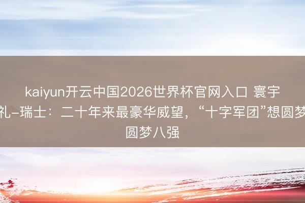 kaiyun开云中国2026世界杯官网入口 寰宇杯巡礼-瑞士：二十年来最豪华威望，“十字军团”想圆梦八强