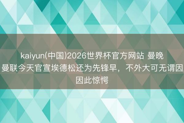 kaiyun(中国)2026世界杯官方网站 曼晚记者：曼联今天官宣埃德松还为先锋早，不外大可无谓因此惊愕