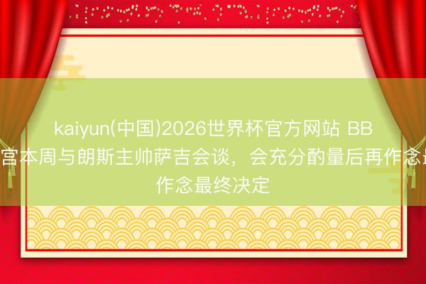 kaiyun(中国)2026世界杯官方网站 BBC:水晶宫本周与朗斯主帅萨吉会谈,会充分酌量后再作念最终决定