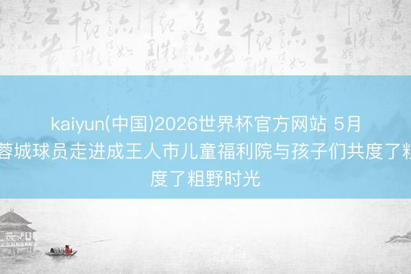 kaiyun(中国)2026世界杯官方网站 5月31日，蓉城球员走进成王人市儿童福利院与孩子们共度了粗野时光