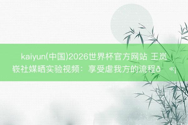 kaiyun(中国)2026世界杯官方网站 王岚嵚社媒晒实验视频：享受虐我方的流程🫡