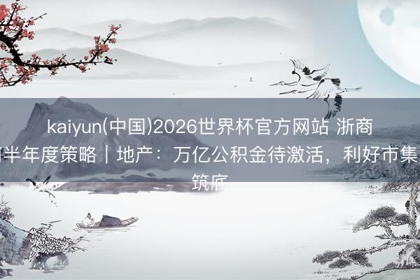 kaiyun(中国)2026世界杯官方网站 浙商磋商半年度策略｜地产：万亿公积金待激活，利好市集筑底