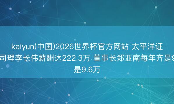 kaiyun(中国)2026世界杯官方网站 太平洋证券总司理李长伟薪酬达222.3万 董事长郑亚南每年齐是9.6万