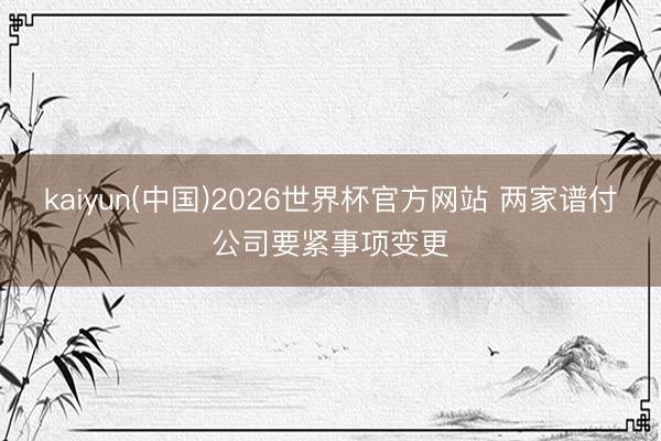 kaiyun(中国)2026世界杯官方网站 两家谱付公司要紧事项变更