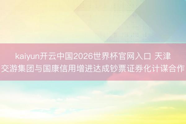 kaiyun开云中国2026世界杯官网入口 天津交游集团与国康信用增进达成钞票证券化计谋合作