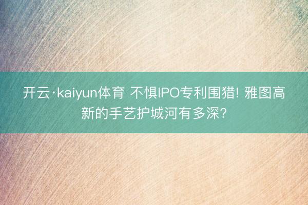 开云·kaiyun体育 不惧IPO专利围猎! 雅图高新的手艺护城河有多深?