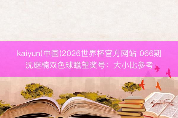 kaiyun(中国)2026世界杯官方网站 066期沈继楠双色球瞻望奖号：大小比参考