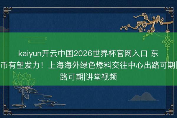kaiyun开云中国2026世界杯官网入口 东说念主民币有望发力！上海海外绿色燃料交往中心出路可期|讲堂视频