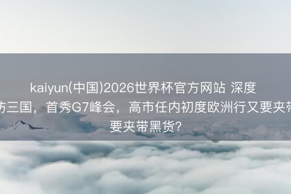 kaiyun(中国)2026世界杯官方网站 深度 | 六天访三国，首秀G7峰会，高市任内初度欧洲行又要夹带黑货？