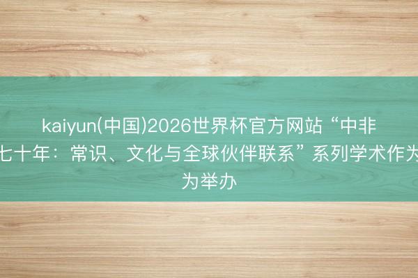 kaiyun(中国)2026世界杯官方网站 “中非联系七十年：常识、文化与全球伙伴联系” 系列学术作为举办