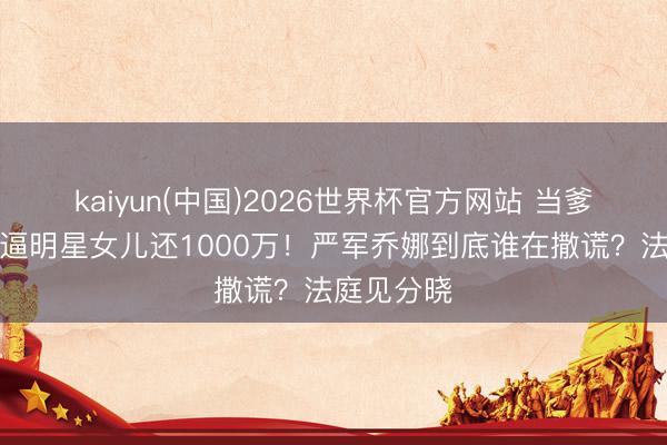 kaiyun(中国)2026世界杯官方网站 当爹的停业后逼明星女儿还1000万！严军乔娜到底谁在撒谎？法庭见分晓