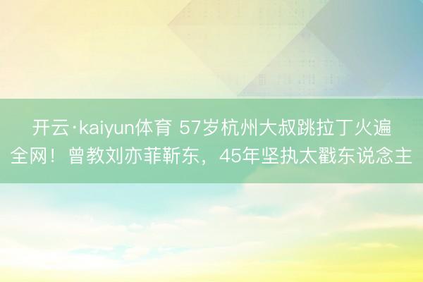 开云·kaiyun体育 57岁杭州大叔跳拉丁火遍全网！曾教刘亦菲靳东，45年坚执太戳东说念主