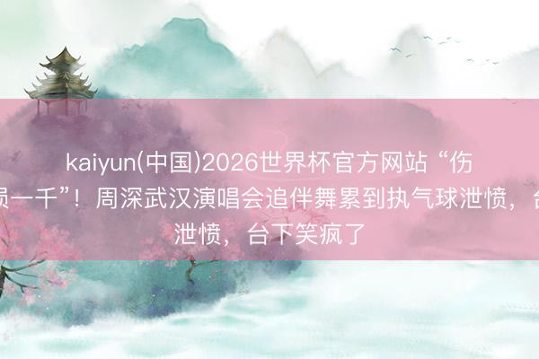 kaiyun(中国)2026世界杯官方网站 “伤敌八百自损一千”！周深武汉演唱会追伴舞累到执气球泄愤，台下笑疯了