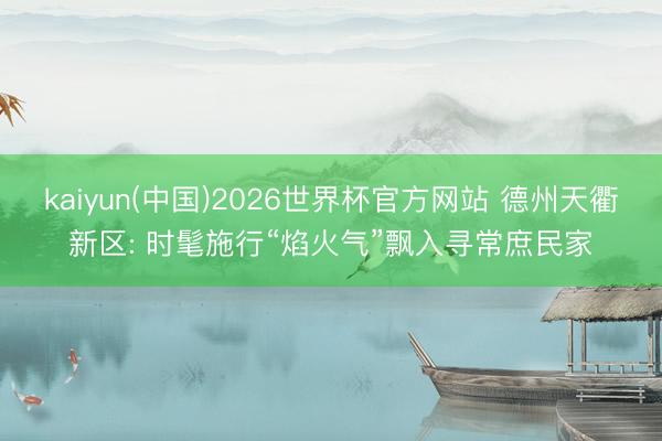 kaiyun(中国)2026世界杯官方网站 德州天衢新区: 时髦施行“焰火气”飘入寻常庶民家
