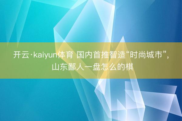 开云·kaiyun体育 国内首推智造“时尚城市”, 山东鄙人一盘怎么的棋