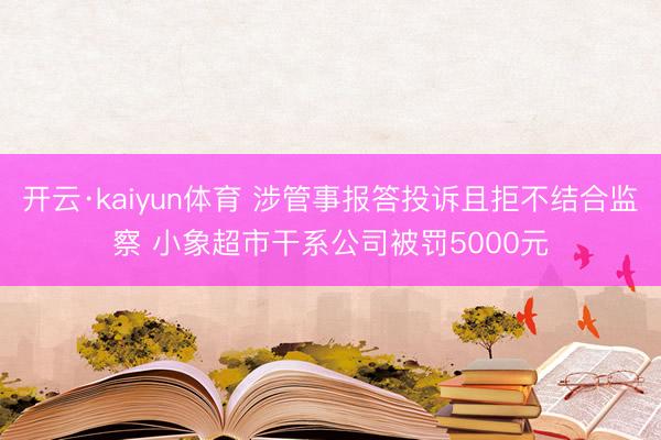 开云·kaiyun体育 涉管事报答投诉且拒不结合监察 小象超市干系公司被罚5000元