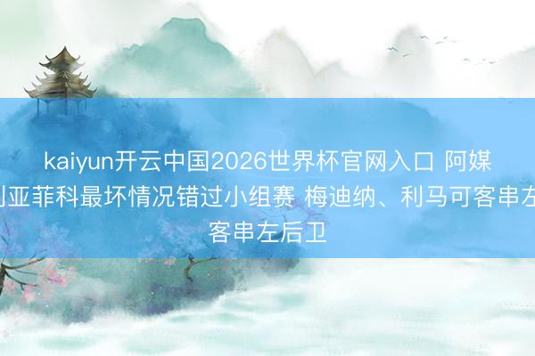 kaiyun开云中国2026世界杯官网入口 阿媒: 塔利亚菲科最坏情况错过小组赛 梅迪纳、利马可客串左后卫