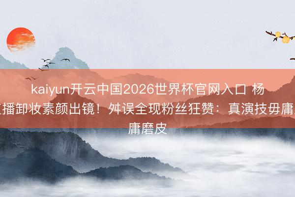 kaiyun开云中国2026世界杯官网入口 杨紫直播卸妆素颜出镜！舛误全现粉丝狂赞：真演技毋庸磨皮