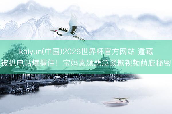 kaiyun(中国)2026世界杯官方网站 遁藏被扒电话爆握住!宝妈素颜悲泣谈歉视频荫庇秘密