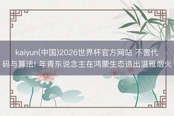 kaiyun(中国)2026世界杯官方网站 不啻代码与算法! 年青东说念主在鸿蒙生态造出温雅烟火