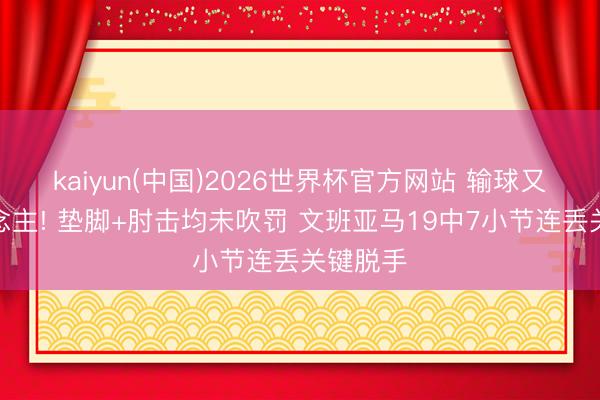 kaiyun(中国)2026世界杯官方网站 输球又输东说念主! 垫脚+肘击均未吹罚 文班亚马19中7小节连丢关键脱手