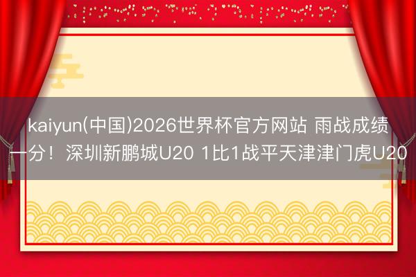 kaiyun(中国)2026世界杯官方网站 雨战成绩一分！深圳新鹏城U20 1比1战平天津津门虎U20