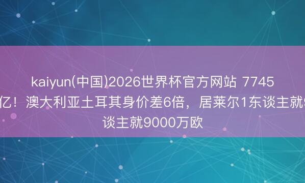 kaiyun(中国)2026世界杯官方网站 7745万胜4.74亿!澳大利亚土耳其身价差6倍,居莱尔1东谈主就9000万欧