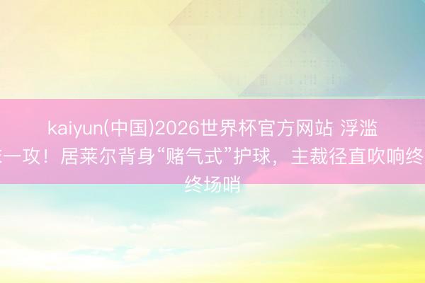 kaiyun(中国)2026世界杯官方网站 浮滥终末一攻！居莱尔背身“赌气式”护球，主裁径直吹响终场哨