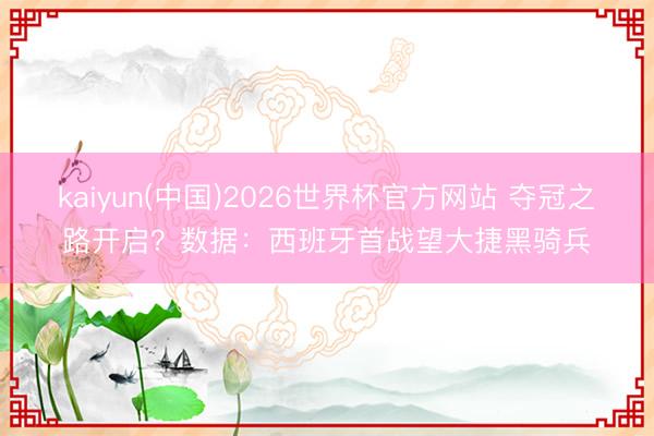 kaiyun(中国)2026世界杯官方网站 夺冠之路开启？数据：西班牙首战望大捷黑骑兵
