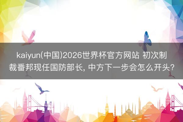 kaiyun(中国)2026世界杯官方网站 初次制裁番邦现任国防部长， 中方下一步会怎么开头?