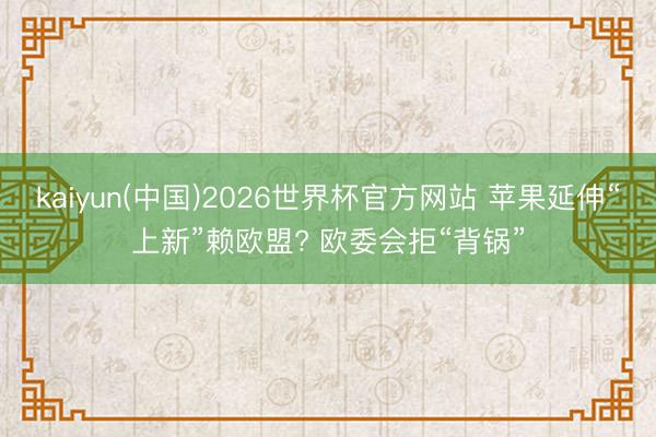 kaiyun(中国)2026世界杯官方网站 苹果延伸“上新”赖欧盟? 欧委会拒“背锅”