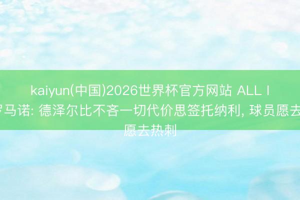 kaiyun(中国)2026世界杯官方网站 ALL IN! 罗马诺: 德泽尔比不吝一切代价思签托纳利， 球员愿去热刺